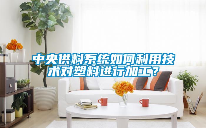 中央供料系統如何利用技術對塑料進行加工？