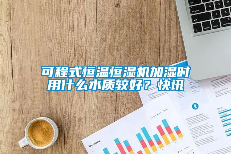 可程式恒溫恒濕機加濕時用什么水質較好？快訊