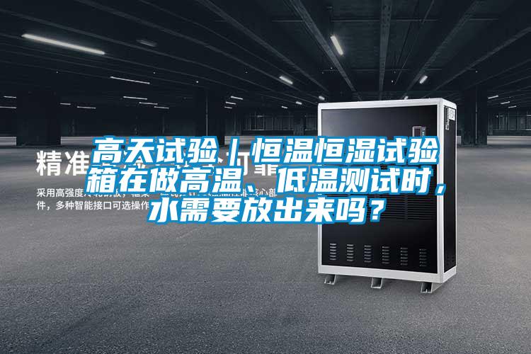 高天試驗｜恒溫恒濕試驗箱在做高溫、低溫測試時，水需要放出來嗎？